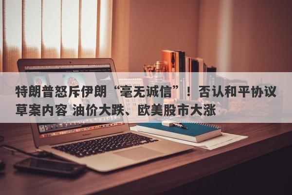 特朗普怒斥伊朗“毫无诚信”!否认和平协议草案内容 油价大跌、欧美股市大涨