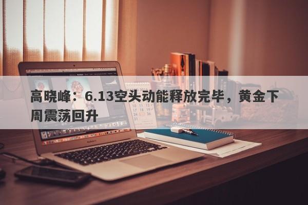 高晓峰：6.13空头动能释放完毕，黄金下周震荡回升