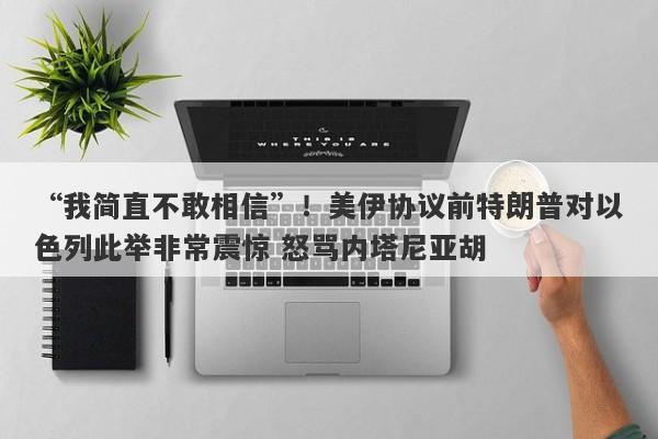 “我简直不敢相信”！美伊协议前特朗普对以色列此举非常震惊 怒骂内塔尼亚胡