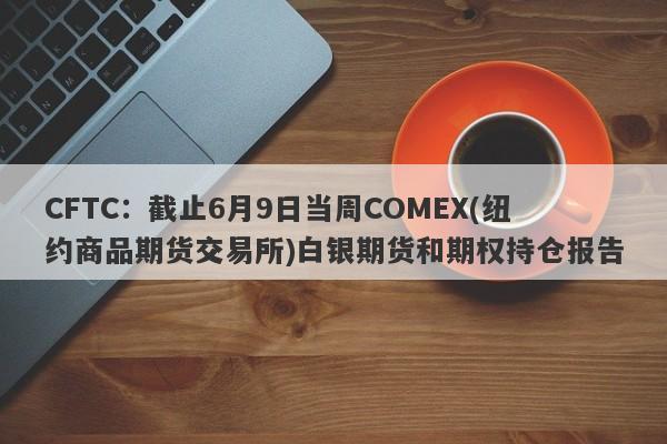 CFTC：截止6月9日当周COMEX(纽约商品期货交易所)白银期货和期权持仓报告