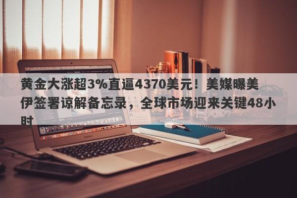 黄金大涨超3%直逼4370美元！美媒曝美伊签署谅解备忘录，全球市场迎来关键48小时