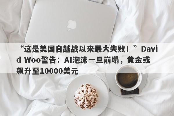 “这是美国自越战以来最大失败！”David Woo警告：AI泡沫一旦崩塌，黄金或飙升至10000美元