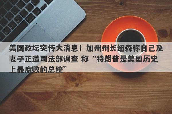 美国政坛突传大消息！加州州长纽森称自己及妻子正遭司法部调查 称“特朗普是美国历史上最腐败的总统”