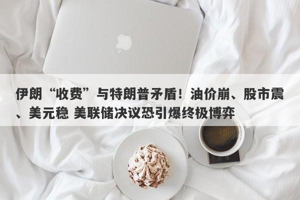 伊朗“收费”与特朗普矛盾!油价崩、股市震、美元稳 美联储决议恐引爆终极博弈