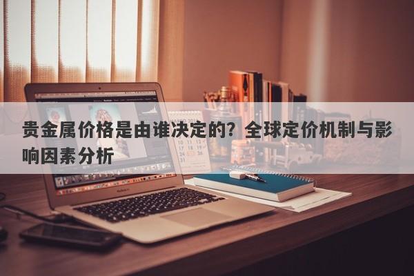 贵金属价格是由谁决定的?全球定价机制与影响因素分析