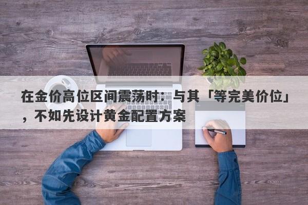 在金价高位区间震荡时：与其「等完美价位」，不如先设计黄金配置方案