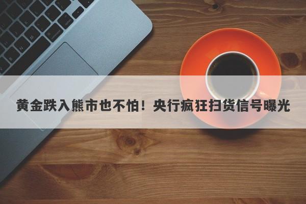 黄金跌入熊市也不怕！央行疯狂扫货信号曝光