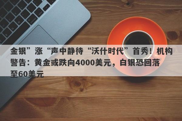 金银”涨“声中静待“沃什时代”首秀！机构警告：黄金或跌向4000美元，白银恐回落至60美元
