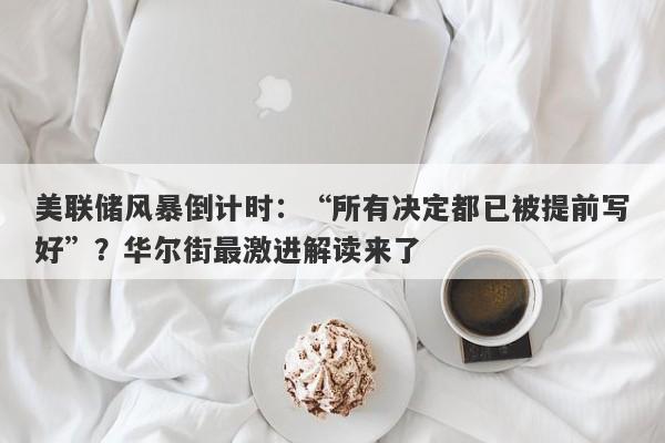 美联储风暴倒计时：“所有决定都已被提前写好”？华尔街最激进解读来了