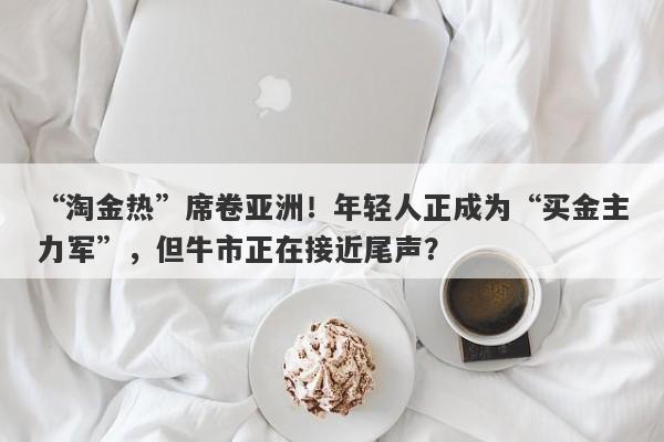 “淘金热”席卷亚洲！年轻人正成为“买金主力军”，但牛市正在接近尾声？