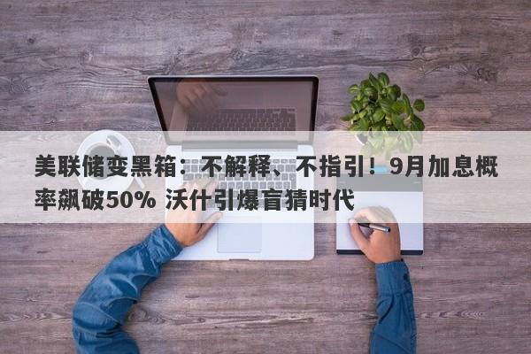 美联储变黑箱：不解释、不指引！9月加息概率飙破50% 沃什引爆盲猜时代