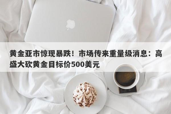 黄金亚市惊现暴跌！市场传来重量级消息：高盛大砍黄金目标价500美元