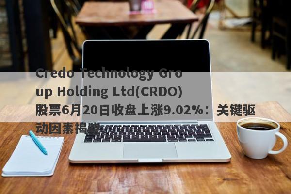 Credo Technology Group Holding Ltd(CRDO)股票6月20日收盘上涨9.02%：关键驱动因素揭晓