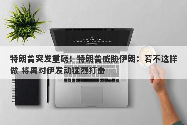 特朗普突发重磅！特朗普威胁伊朗：若不这样做 将再对伊发动猛烈打击