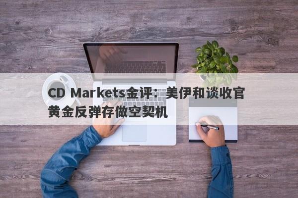 CD Markets金评：美伊和谈收官 黄金反弹存做空契机