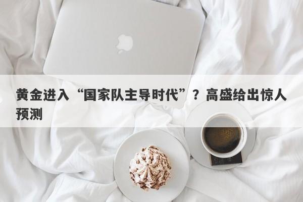 黄金进入“国家队主导时代”？高盛给出惊人预测