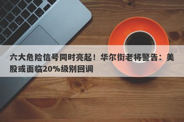 六大危险信号同时亮起！华尔街老将警告：美股或面临20%级别回调