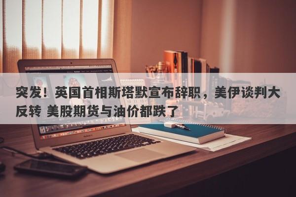 突发！英国首相斯塔默宣布辞职，美伊谈判大反转 美股期货与油价都跌了