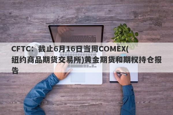 CFTC：截止6月16日当周COMEX(纽约商品期货交易所)黄金期货和期权持仓报告