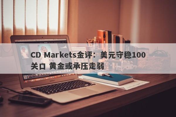 CD Markets金评：美元守稳100关口 黄金或承压走弱