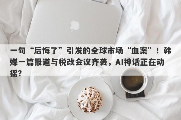 一句“后悔了”引发的全球市场“血案”！韩媒一篇报道与税改会议齐袭，AI神话正在动摇？