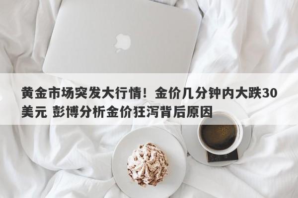 黄金市场突发大行情！金价几分钟内大跌30美元 彭博分析金价狂泻背后原因