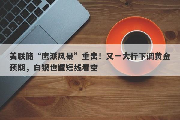 美联储“鹰派风暴”重击！又一大行下调黄金预期，白银也遭短线看空