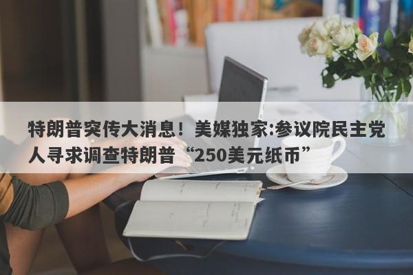 特朗普突传大消息！美媒独家:参议院民主党人寻求调查特朗普“250美元纸币”