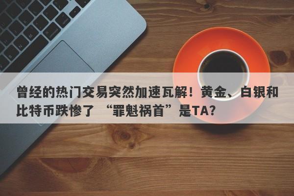 曾经的热门交易突然加速瓦解！黄金、白银和比特币跌惨了 “罪魁祸首”是TA？