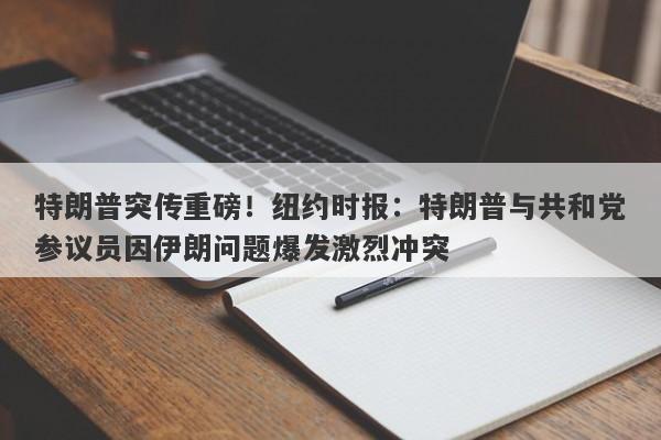 特朗普突传重磅！纽约时报：特朗普与共和党参议员因伊朗问题爆发激烈冲突
