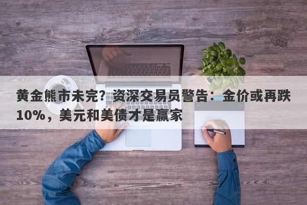 黄金熊市未完？资深交易员警告：金价或再跌10%，美元和美债才是赢家
