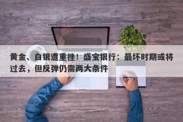 黄金、白银遭重挫！盛宝银行：最坏时期或将过去，但反弹仍需两大条件