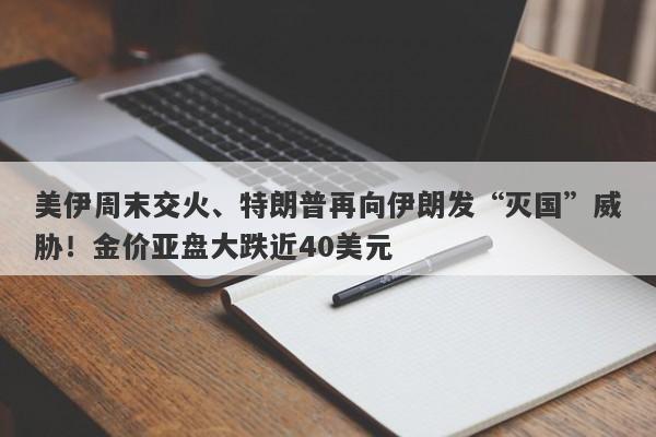 美伊周末交火、特朗普再向伊朗发“灭国”威胁！金价亚盘大跌近40美元