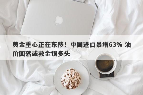 黄金重心正在东移！中国进口暴增63% 油价回落或救金银多头