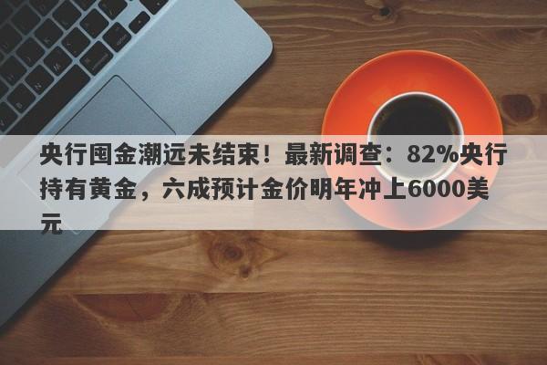 央行囤金潮远未结束！最新调查：82%央行持有黄金，六成预计金价明年冲上6000美元