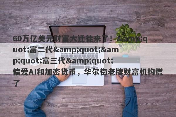 60万亿美元财富大迁徙来了！"富二代""富三代"偏爱AI和加密货币，华尔街老牌财富机构慌了
