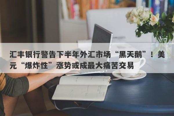 汇丰银行警告下半年外汇市场“黑天鹅”！美元“爆炸性”涨势或成最大痛苦交易