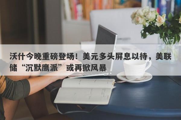 沃什今晚重磅登场！美元多头屏息以待，美联储“沉默鹰派”或再掀风暴