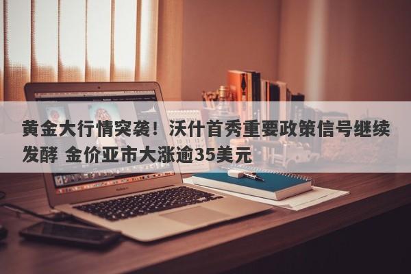 黄金大行情突袭！沃什首秀重要政策信号继续发酵 金价亚市大涨逾35美元