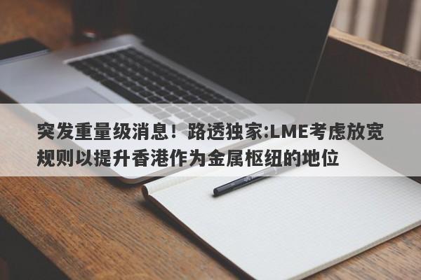 突发重量级消息！路透独家:LME考虑放宽规则以提升香港作为金属枢纽的地位