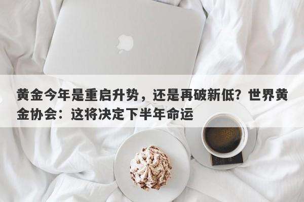黄金今年是重启升势，还是再破新低？世界黄金协会：这将决定下半年命运