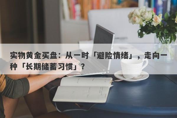 实物黄金买盘：从一时「避险情绪」，走向一种「长期储蓄习惯」？ 
