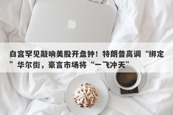 白宫罕见敲响美股开盘钟！特朗普高调“绑定”华尔街，豪言市场将“一飞冲天”