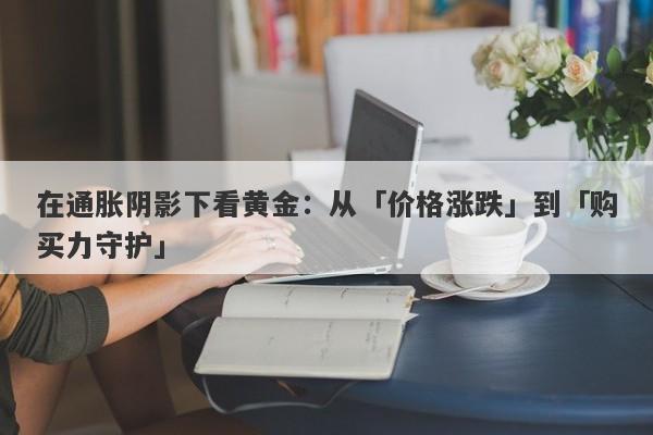 在通胀阴影下看黄金：从「价格涨跌」到「购买力守护」