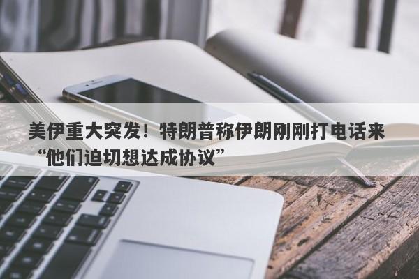 美伊重大突发！特朗普称伊朗刚刚打电话来 “他们迫切想达成协议”