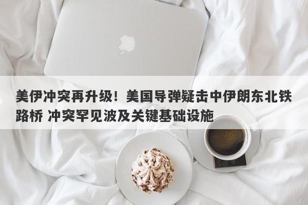 美伊冲突再升级！美国导弹疑击中伊朗东北铁路桥 冲突罕见波及关键基础设施