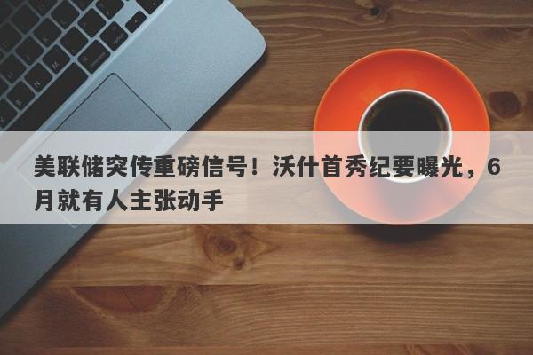 美联储突传重磅信号！沃什首秀纪要曝光，6月就有人主张动手