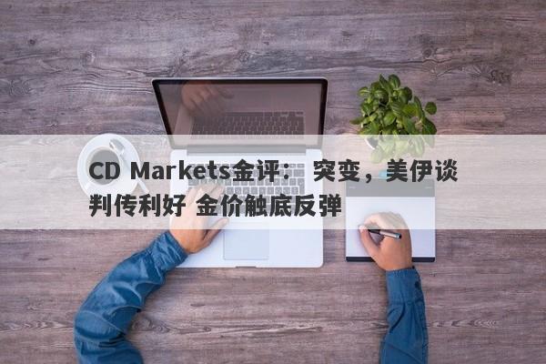 CD Markets金评： 突变，美伊谈判传利好 金价触底反弹