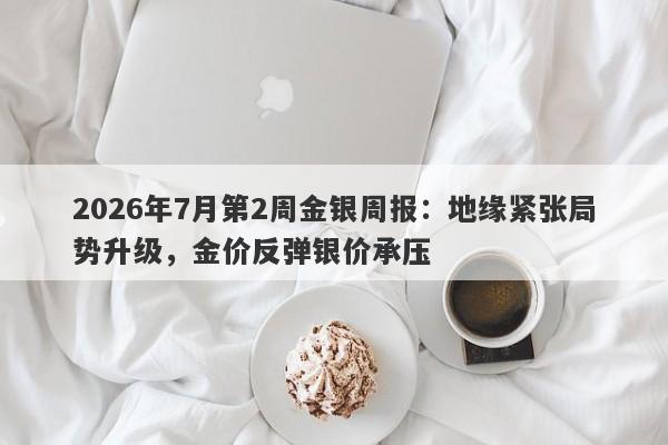 2026年7月第2周金银周报:地缘紧张局势升级,金价反弹银价承压
