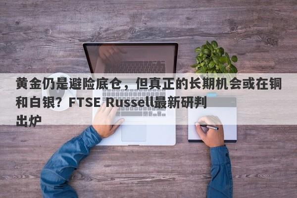 黄金仍是避险底仓，但真正的长期机会或在铜和白银？FTSE Russell最新研判出炉